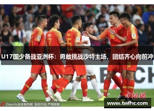 U17国少备战亚洲杯：勇敢挑战沙特主场，团结齐心向前冲