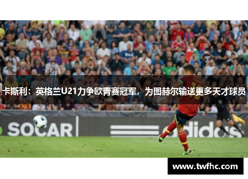 卡斯利：英格兰U21力争欧青赛冠军，为图赫尔输送更多天才球员